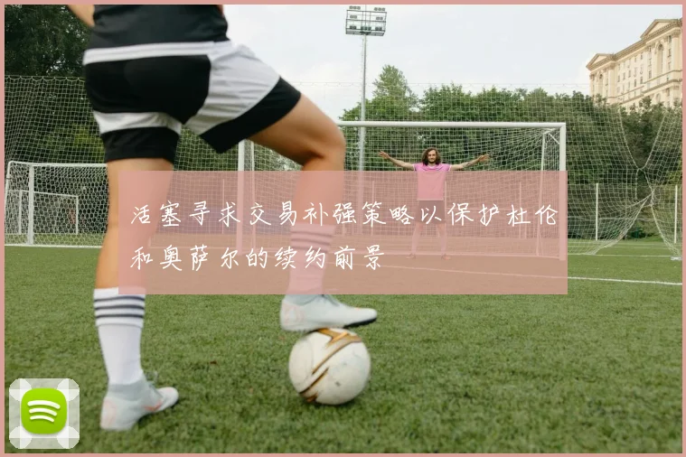 活塞寻求交易补强策略以保护杜伦和奥萨尔的续约前景