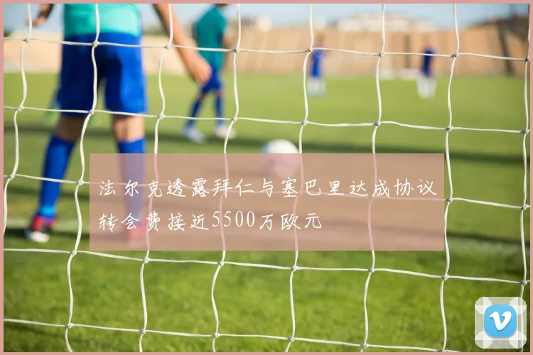 法尔克透露拜仁与塞巴里达成协议转会费接近5500万欧元